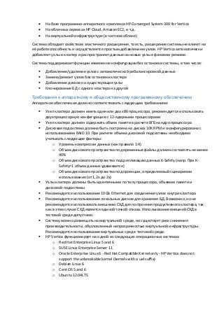  На базе программно-аппаратного комплекса HP Converged System 300 for Vertica
 На облачных сервисах HP Cloud, Amazon EC2, и т.д.
 На виртуальной инфраструктуре (в частном облаке)
Система обладает свойством эластичного расширения, то есть, расширение системы не влияет на
её работоспособность и осуществляется простым добавлением узлов. HP Vertica автоматически
добавляет узлы в кластер и распространяет данные на новые узлы в фоновом режиме.
Система поддерживает функции изменения конфигурации без остановки системы, в том числе:
 Добавление/удаление узлов с автоматической ребалансировкой данных
 Замена/ремонт узлов без остановки кластера
 Добавление дисков на существующие узлы
 Клонирование БД с одного кластера на другой
Требования к аппаратному и общесистемному программному обеспечению
Аппаратное обеспечение должно соответствовать следующим требованиям:
 Узел кластера должен иметь один или два x86 процессора, рекомендуется использовать
двухпроцессорную конфигурацию с 12-ядерными процессорами
 Узел кластера должен содержать объем памяти в расчете 8ГБ на ядро процессора
 Дисковая подсистема должна быть построена на дисках 10K RPM и сконфигурирована с
использованием RAID 10. При расчете объема дисковой подсистемы необходимо
учитывать следующие факторы:
o Уровень компрессии данных (как правило 1:4)
o Объем дискового пространства под временные файлы должен составлять не менее
40%
o Объем дискового пространство под репликацию данных K-Safety (напр. При K-
Safety=1 объем данных удваивается)
o Объем дискового пространства под проекции, определяемый сценариями
использования (от 1,2х до 2х)
 Узлы кластера должны быть идентичными по типу процессора, объемам памяти и
дисковой подсистемы
 Рекомендуется использование 10Gb Ethernet для соединения узлов внутри кластера
 Рекомендуется использование локальных дисков для хранения БД. Возможно, но не
рекомендуется использовать внешнюю СХД для построения продуктивного кластера, так
как в этом случае СХД является единой точкой отказа. Использование внешней СХД в
тестовой среде допустимо.
 Систему можно размещать на виртуальной среде, но существует риск снижения
производительности, обусловленный непрозрачностью виртуальной инфраструктуры.
Рекомендуется использование виртуальных сред в тестовой среде.
 НР Vertica функционирует на одной из следующих операционных системах:
o Red Hat Enterprise Linux 5 and 6
o SUSE Linux Enterprise Server 11
o Oracle Enterprise Linux 6 - Red Hat Compatible Kernel only - HP Vertica does not
support the unbreakable kernel (kernels with a uel suffix)
o Debian Linux 6
o Cent OS 5 and 6
o Ubuntu 12.04LTS
 