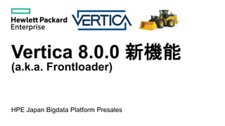 Vertica 8.0.0 新機能
(a.k.a. Frontloader)
HPE Japan Bigdata Platform Presales
 