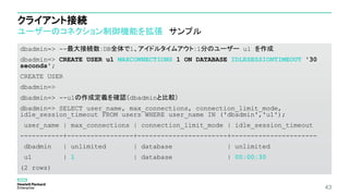 クライアント接続
ユーザーのコネクション制御機能を拡張 サンプル
dbadmin=> --最大接続数：DB全体で1、アイドルタイムアウト：1分のユーザー u1 を作成
dbadmin=> CREATE USER u1 MAXCONNECTIONS 1 ON DATABASE IDLESESSIONTIMEOUT '30
seconds';
CREATE USER
dbadmin=>
dbadmin=> --u1の作成定義を確認（dbadminと比較）
dbadmin=> SELECT user_name, max_connections, connection_limit_mode,
idle_session_timeout FROM users WHERE user_name IN ('dbadmin','u1');
user_name | max_connections | connection_limit_mode | idle_session_timeout
-----------+-----------------+-----------------------+----------------------
dbadmin | unlimited | database | unlimited
u1 | 1 | database | 00:00:30
(2 rows)
43
 