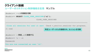 クライアント接続
ユーザーのコネクション制御機能を拡張 サンプル
dbadmin=> --u1の接続を切断
dbadmin=> SELECT CLOSE_USER_SESSIONS('u1');
CLOSE_USER_SESSIONS
-----------------------------------------------------------------------------
Close all sessions for user u1 sent. Check v_monitor.sessions for progress.
(1 row)
dbadmin=> --再度、u1に接続する
dbadmin=> c - u1
Password:
You are now connected as user "u1".
45
特定ユーザーからの接続のみ、セッションを切断
 