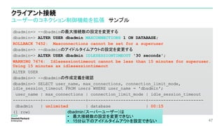 クライアント接続
ユーザーのコネクション制御機能を拡張 サンプル
dbadmin=> --dbadminの最大接続数の設定を変更する
dbadmin=> ALTER USER dbadmin MAXCONNECTIONS 1 ON DATABASE;
ROLLBACK 7452: Maxconnections cannot be set for a superuser
dbadmin=> --dbadminのアイドルタイムアウトの設定を変更する
dbadmin=> ALTER USER dbadmin IDLESESSIONTIMEOUT '30 seconds';
WARNING 7674: Idlesessiontimeout cannot be less than 15 minutes for superuser.
Using 15 minutes as idlesessiontimeout
ALTER USER
dbadmin=> --dbadminの作成定義を確認
dbadmin=> SELECT user_name, max_connections, connection_limit_mode,
idle_session_timeout FROM users WHERE user_name = 'dbadmin';
user_name | max_connections | connection_limit_mode | idle_session_timeout
-----------+-----------------+-----------------------+----------------------
dbadmin | unlimited | database | 00:15
(1 row)
47
dbadmin（スーパーユーザー）は
• 最大接続数の設定を変更できない
• 15分以下のアイドルタイムアウトを設定できない
 