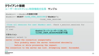 クライアント接続
ユーザーのコネクション制御機能を拡張 サンプル
dbadmin=> --dbadminの接続を切断
dbadmin=> SELECT CLOSE_USER_SESSIONS('dbadmin');
CLOSE_USER_SESSIONS
-------------------------------------------------------------------------------
Close all sessions for user dbadmin sent. Check v_monitor.sessions for
progress.
(1 row)
※別セッション
dbadmin=> select 1;
server closed the connection unexpectedly
This probably means the server terminated abnormally
before or while processing the request.
The connection to the server was lost. Attempting reset: Succeeded.
48
dbadmin（スーパーユーザー）に対しても、
CLOSE_USER_SESSIONSを実行可能
 
