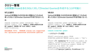 クエリー管理
分析関数やUdxを含むSQLに対してDirected Queriesを作成することが可能に
V7.2.3まで
Vertica分析関数(OVER句を含む関数など)やUDxを
使ったSQLにはDirected Queriesが作成できなかった
例：
CREATE DIRECTED QUERY OPTIMIZER ‘DQ1’
SELECT symbol, bid, RANK() OVER(PARTITION
BY symbol ORDER BY bid DESC) rank
FROM TickStore;
ROLLBACK 7073: WINDOW clause not supported
for optimizer-generated annotated queries
V8.0.0
Vertica分析関数（OVER句を含む関数など）やUDxを
使ったSQLにもDirected Queriesが作成可能になった
例：
CREATE DIRECTED QUERY OPTIMIZER ‘DQ1’
SELECT symbol, bid, RANK() OVER(PARTITION
BY symbol ORDER BY bid DESC) rank
FROM TickStore;
CREATE DIRECTED QUERY
--システムテーブル確認：
SELECT annotated_query FROM
DIRECTED_QUERIES WHERE query_name = ‘DQ1';
SELECT /*+ verbatim */ TickStore.symbol AS
symbol, TickStore.bid AS bid, rank() OVER
(PARTITION BY TickStore.symbol ORDER BY
TickStore.bid DESC) AS rank
FROM public.TickStore AS
TickStore/*+projs('public.TickStore')*/
 