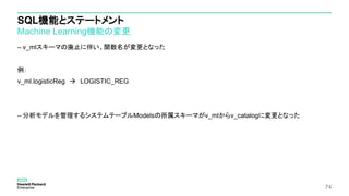 SQL機能とステートメント
Machine Learning機能の変更
– v_mlスキーマの廃止に伴い、関数名が変更となった
例：
v_ml.logisticReg  LOGISTIC_REG
– 分析モデルを管理するシステムテーブルModelsの所属スキーマがv_mlからv_catalogに変更となった
74
 