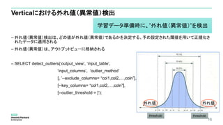 Verticaにおける外れ値（異常値）検出
– 外れ値（異常値）検出は、どの値が外れ値（異常値）であるかを決定する、予め設定された閾値を用いて正規化さ
れたデータに適用される
– 外れ値（異常値）は、アウトプットビューに格納される
– SELECT detect_outliers(‘output_view’, ‘input_table’,
‘input_columns’, ‘outlier_method’
[, ’--exclude_columns= “col1,col2,…,coln”],
[--key_columns= “col1,col2,…,coln”],
[--outlier_threshold = ]’);
16
threshold
外れ値外れ値
threshold
学習データ準備時に、”外れ値（異常値）”を検出
 