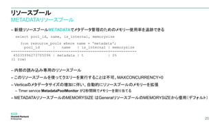 リソースプール
METADATAリソースプール
– 新規リソースプールMETADATAでメタデータ管理のためのメモリー使用率を追跡できる
select pool_id, name, is_internal, memorysize
from resource_pools where name = 'metadata';
pool_id | name | is_internal | memorysize
-------------------+----------+-------------+------------
45035996273705096 | metadata | t | 0%
(1 row)
– 内部の読み込み専用のリソースプール
– このリソースプールを使ってクエリーを実行することは不可。MAXCONCURRENCY=0
– Verticaのメタデータサイズの増加に伴い、自動的にリソースプールのメモリーを拡張
– Timer service MetadataPoolMonitor が2秒間隔でメモリーを割り当てる
– METADATAリソースプールのMEMORYSIZE はGeneralリソースプールのMEMORYSIZEから借用（デフォルト）
20
 