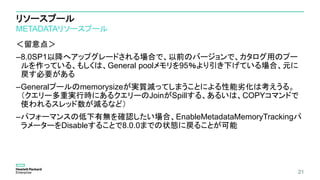 リソースプール
METADATAリソースプール
＜留意点＞
–8.0SP1以降へアップグレードされる場合で、以前のバージョンで、カタログ用のプー
ルを作っている、もしくは、General poolメモリを95％より引き下げている場合、元に
戻す必要がある
–Generalプールのmemorysizeが実質減ってしまうことによる性能劣化は考えうる。
（クエリー多重実行時にあるクエリーのJoinがSpillする、あるいは、COPYコマンドで
使われるスレッド数が減るなど）
–パフォーマンスの低下有無を確認したい場合、EnableMetadataMemoryTrackingパ
ラメーターをDisableすることで8.0.0までの状態に戻ることが可能
21
 