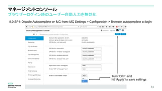 マネージメントコンソール
ブラウザーログイン時のユーザー自動入力を無効化
44
8.0 SP1：Disable Autocomplete on MC from: MC Settings > Configuration > Browser autocomplete at login
Turn ‘OFF’ and
hit ‘Apply’ to save settings
 