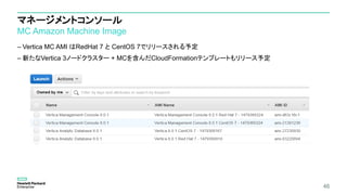 マネージメントコンソール
MC Amazon Machine Image
– Vertica MC AMI はRedHat 7 と CentOS 7でリリースされる予定
– 新たなVertica 3ノードクラスター + MCを含んだCloudFormationテンプレートもリリース予定
46
 
