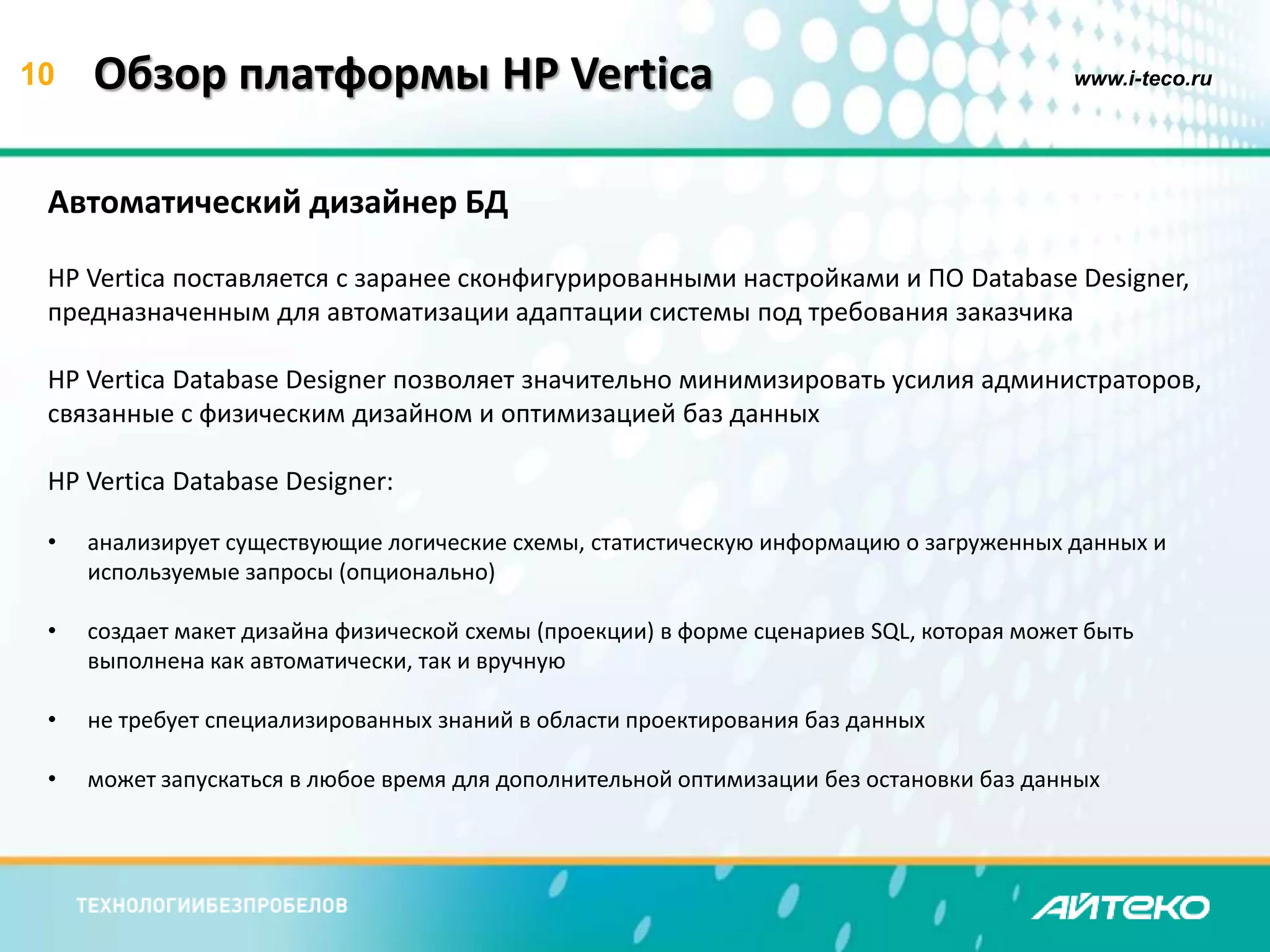10 Обзор платформы HP Vertica www.i-teco.ru 
Автоматический дизайнер БД 
HP Vertica поставляется с заранее сконфигурированными настройками и ПО Database Designer, 
предназначенным для автоматизации адаптации системы под требования заказчика 
HP Vertica Database Designer позволяет значительно минимизировать усилия администраторов, 
связанные с физическим дизайном и оптимизацией баз данных 
HP Vertica Database Designer: 
• анализирует существующие логические схемы, статистическую информацию о загруженных данных и 
используемые запросы (опционально) 
• создает макет дизайна физической схемы (проекции) в форме сценариев SQL, которая может быть 
выполнена как автоматически, так и вручную 
• не требует специализированных знаний в области проектирования баз данных 
• может запускаться в любое время для дополнительной оптимизации без остановки баз данных 
 