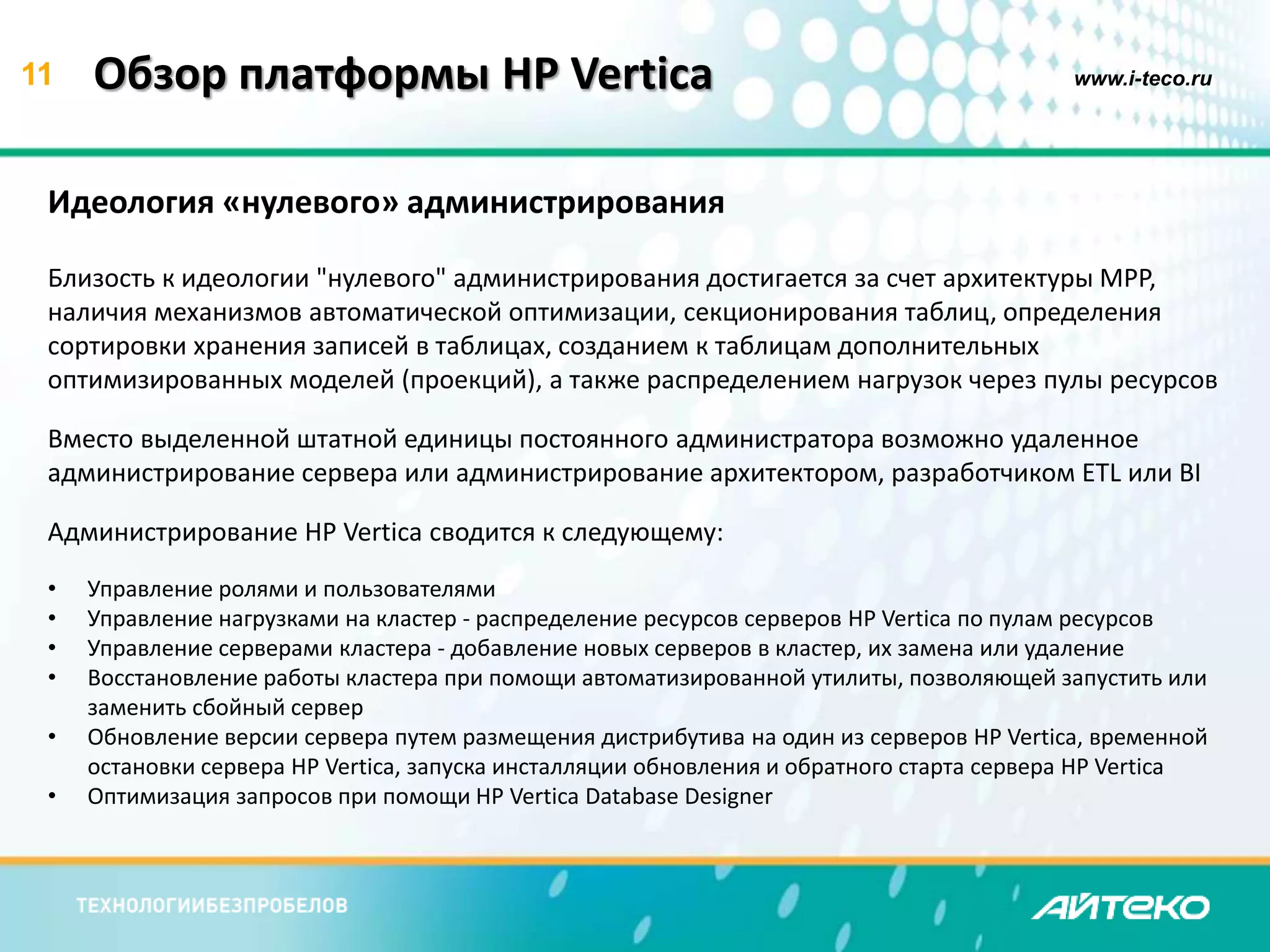 11 Обзор платформы HP Vertica www.i-teco.ru 
Идеология «нулевого» администрирования 
Близость к идеологии "нулевого" администрирования достигается за счет архитектуры MPP, 
наличия механизмов автоматической оптимизации, секционирования таблиц, определения 
сортировки хранения записей в таблицах, созданием к таблицам дополнительных 
оптимизированных моделей (проекций), а также распределением нагрузок через пулы ресурсов 
Вместо выделенной штатной единицы постоянного администратора возможно удаленное 
администрирование сервера или администрирование архитектором, разработчиком ETL или BI 
Администрирование HP Vertica сводится к следующему: 
• Управление ролями и пользователями 
• Управление нагрузками на кластер - распределение ресурсов серверов HP Vertica по пулам ресурсов 
• Управление серверами кластера - добавление новых серверов в кластер, их замена или удаление 
• Восстановление работы кластера при помощи автоматизированной утилиты, позволяющей запустить или 
заменить сбойный сервер 
• Обновление версии сервера путем размещения дистрибутива на один из серверов HP Vertica, временной 
остановки сервера HP Vertica, запуска инсталляции обновления и обратного старта сервера HP Vertica 
• Оптимизация запросов при помощи HP Vertica Database Designer 
 