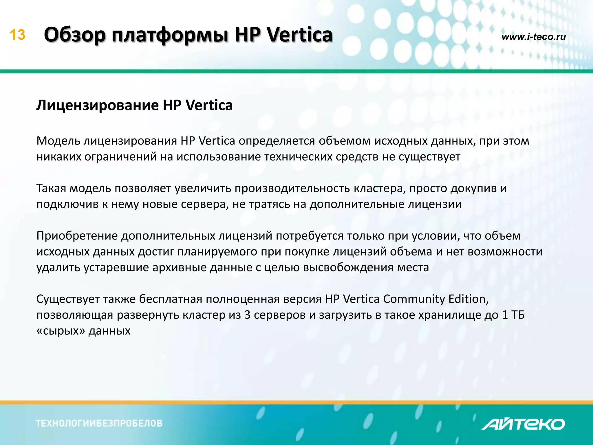 13 Обзор платформы HP Vertica www.i-teco.ru 
Лицензирование HP Vertica 
Модель лицензирования HP Vertica определяется объемом исходных данных, при этом 
никаких ограничений на использование технических средств не существует 
Такая модель позволяет увеличить производительность кластера, просто докупив и 
подключив к нему новые сервера, не тратясь на дополнительные лицензии 
Приобретение дополнительных лицензий потребуется только при условии, что объем 
исходных данных достиг планируемого при покупке лицензий объема и нет возможности 
удалить устаревшие архивные данные с целью высвобождения места 
Существует также бесплатная полноценная версия HP Vertica Community Edition, 
позволяющая развернуть кластер из 3 серверов и загрузить в такое хранилище до 1 ТБ 
«сырых» данных 
 