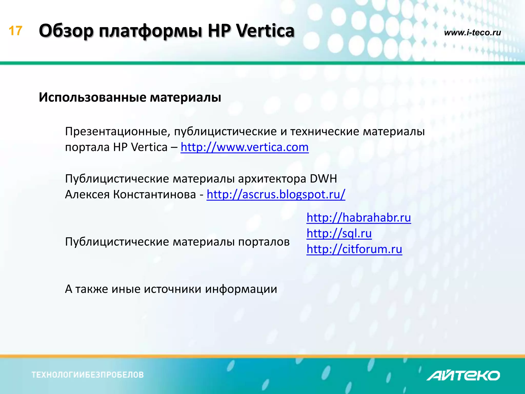17 Обзор платформы HP Vertica www.i-teco.ru 
Использованные материалы 
Презентационные, публицистические и технические материалы 
портала HP Vertica – http://www.vertica.com 
Публицистические материалы архитектора DWH 
Алексея Константинова - http://ascrus.blogspot.ru/ 
Публицистические материалы порталов 
А также иные источники информации 
http://habrahabr.ru 
http://sql.ru 
http://citforum.ru 
 