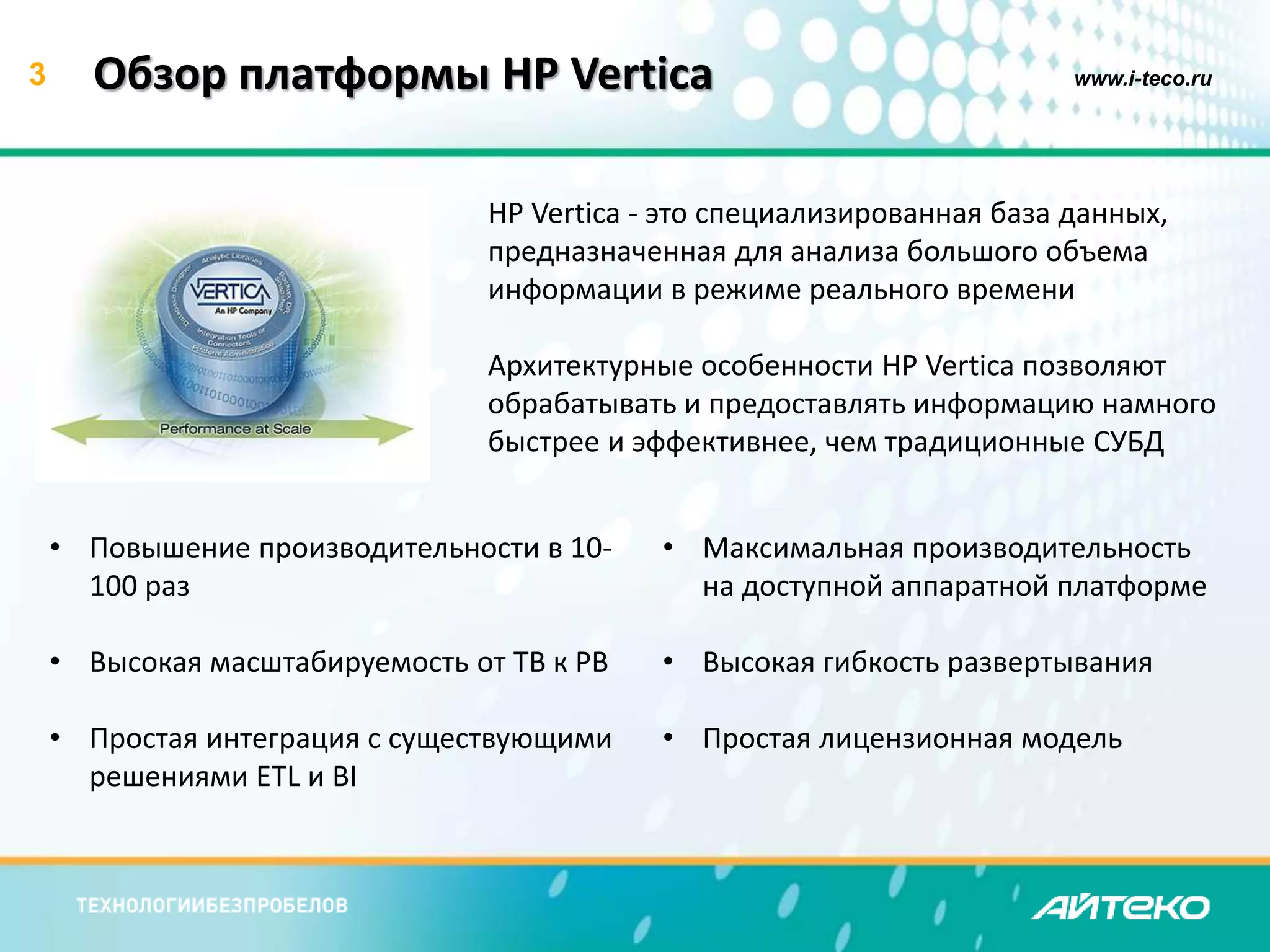 3 Обзор платформы HP Vertica www.i-teco.ru 
HP Vertica - это специализированная база данных, 
предназначенная для анализа большого объема 
информации в режиме реального времени 
Архитектурные особенности HP Vertica позволяют 
обрабатывать и предоставлять информацию намного 
быстрее и эффективнее, чем традиционные СУБД 
• Повышение производительности в 10- 
100 раз 
• Высокая масштабируемость от TB к PB 
• Простая интеграция с существующими 
решениями ETL и BI 
• Максимальная производительность 
на доступной аппаратной платформе 
• Высокая гибкость развертывания 
• Простая лицензионная модель 
 
