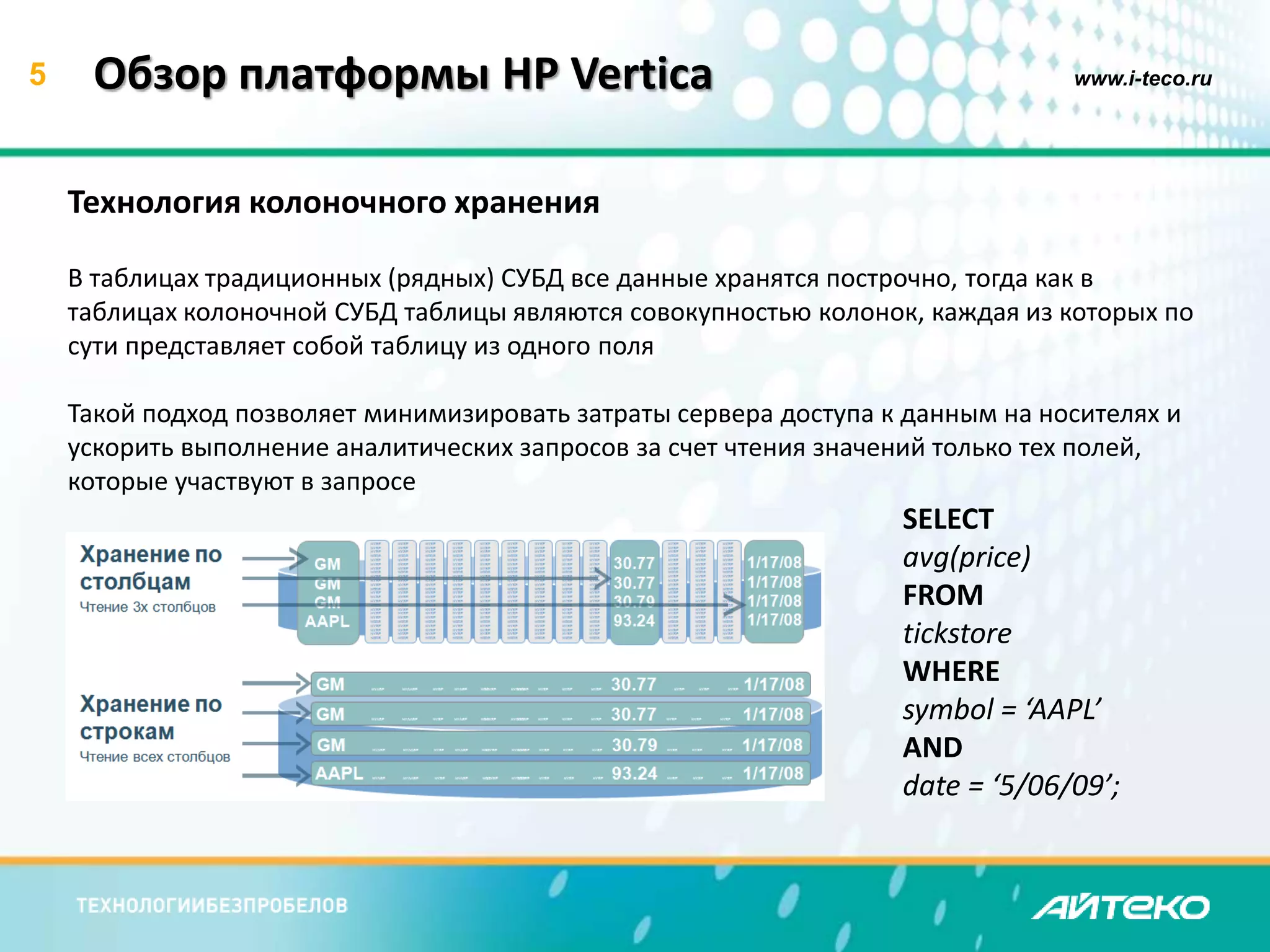 5 Обзор платформы HP Vertica www.i-teco.ru 
Технология колоночного хранения 
В таблицах традиционных (рядных) СУБД все данные хранятся построчно, тогда как в 
таблицах колоночной СУБД таблицы являются совокупностью колонок, каждая из которых по 
сути представляет собой таблицу из одного поля 
Такой подход позволяет минимизировать затраты сервера доступа к данным на носителях и 
ускорить выполнение аналитических запросов за счет чтения значений только тех полей, 
которые участвуют в запросе 
SELECT 
avg(price) 
FROM 
tickstore 
WHERE 
symbol = ‘AAPL’ 
AND 
date = ‘5/06/09’; 
 
