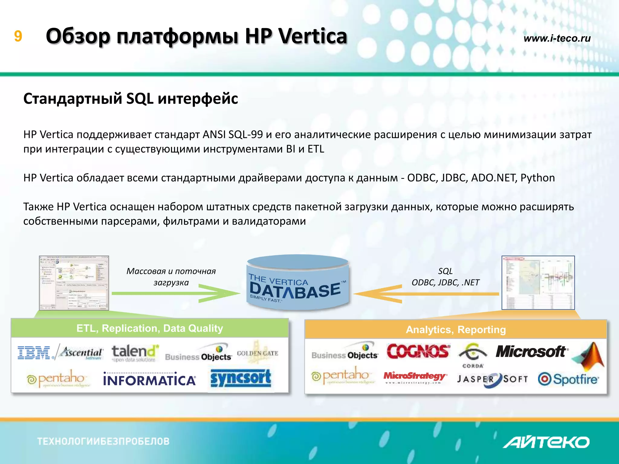 9 www.i-teco.ru 
Analytics, Reporting 
Обзор платформы HP Vertica 
Стандартный SQL интерфейс 
HP Vertica поддерживает стандарт ANSI SQL-99 и его аналитические расширения с целью минимизации затрат 
при интеграции с существующими инструментами BI и ETL 
HP Vertica обладает всеми стандартными драйверами доступа к данным - ODBC, JDBC, ADO.NET, Python 
Также HP Vertica оснащен набором штатных средств пакетной загрузки данных, которые можно расширять 
собственными парсерами, фильтрами и валидаторами 
Массовая и поточная 
загрузка 
ETL, Replication, Data Quality 
SQL 
ODBC, JDBC, .NET 
 