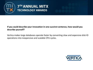 If you could describe your innovation in one succinct sentence, how would you describe yourself?Vertica makes large databases operate faster by converting slow and expensive disk IO operations into inexpensive and scalable CPU cycles.