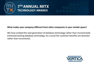 What makes your company different from other companies in your market space?We have created the next generation of database technology rather than incrementally enhanced existing database technology. As a result the customer benefits are dramatic rather than incremental.
