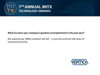 What has been your company's greatest accomplishment in the past year?We acquired our 100th customer last fall -- in just two and one half years of commercial activity.