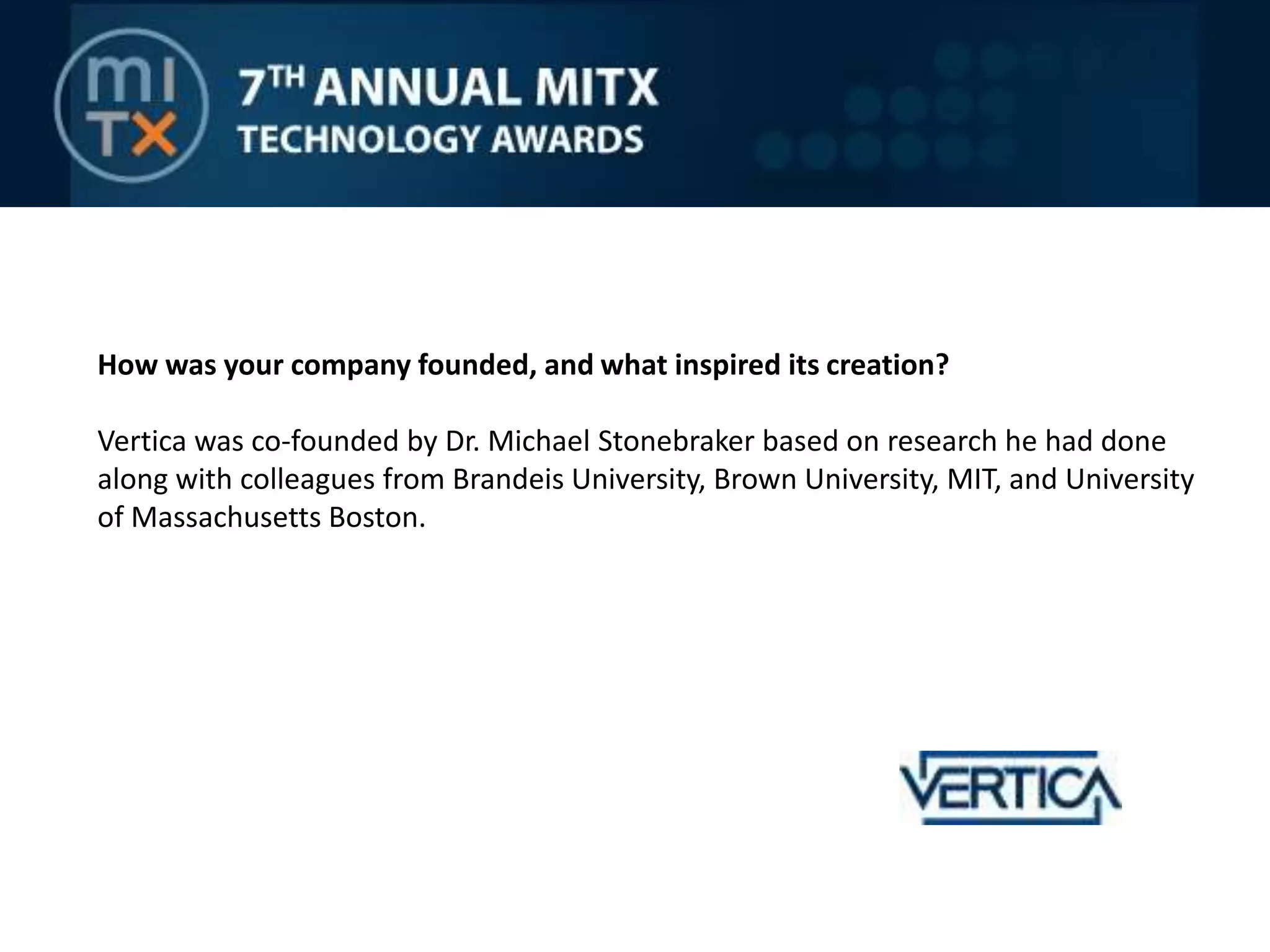 How was your company founded, and what inspired its creation? Vertica was co-founded by Dr. Michael Stonebraker based on research he had done along with colleagues from Brandeis University, Brown University, MIT, and University of Massachusetts Boston.