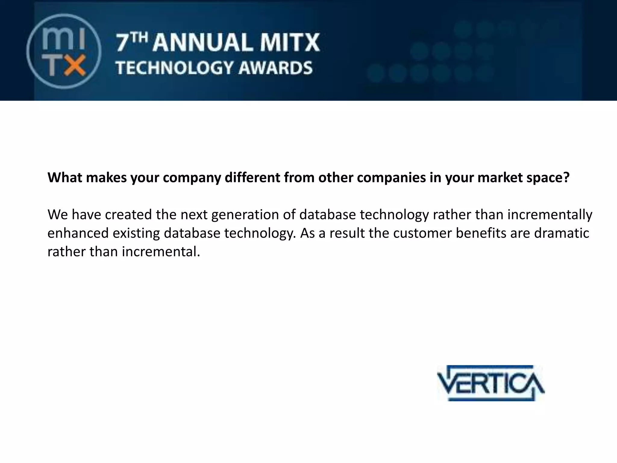 What makes your company different from other companies in your market space?We have created the next generation of database technology rather than incrementally enhanced existing database technology. As a result the customer benefits are dramatic rather than incremental.