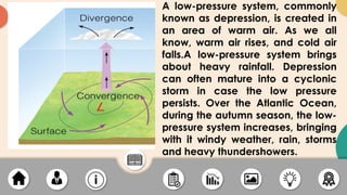 A low-pressure system, commonly
known as depression, is created in
an area of warm air. As we all
know, warm air rises, and cold air
falls.A low-pressure system brings
about heavy rainfall. Depression
can often mature into a cyclonic
storm in case the low pressure
persists. Over the Atlantic Ocean,
during the autumn season, the low-
pressure system increases, bringing
with it windy weather, rain, storms
and heavy thundershowers.
 