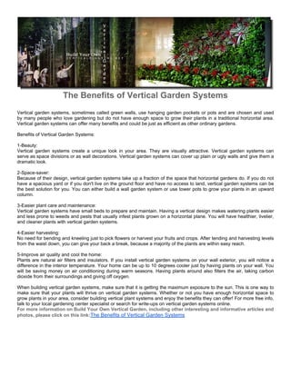 The Benefits of Vertical Garden Systems
Vertical garden systems, sometimes called green walls, use hanging garden pockets or pots and are chosen and used
by many people who love gardening but do not have enough space to grow their plants in a traditional horizontal area.
Vertical garden systems can offer many benefits and could be just as efficient as other ordinary gardens.

Benefits of Vertical Garden Systems:

1-Beauty:
Vertical garden systems create a unique look in your area. They are visually attractive. Vertical garden systems can
serve as space divisions or as wall decorations. Vertical garden systems can cover up plain or ugly walls and give them a
dramatic look.

2-Space-saver:
Because of their design, vertical garden systems take up a fraction of the space that horizontal gardens do. If you do not
have a spacious yard or if you don't live on the ground floor and have no access to land, vertical garden systems can be
the best solution for you. You can either build a wall garden system or use tower pots to grow your plants in an upward
column.

3-Easier plant care and maintenance:
Vertical garden systems have small beds to prepare and maintain. Having a vertical design makes watering plants easier
and less prone to weeds and pests that usually infest plants grown on a horizontal plane. You will have healthier, livelier,
and cleaner plants with vertical garden systems.

4-Easier harvesting:
No need for bending and kneeling just to pick flowers or harvest your fruits and crops. After tending and harvesting levels
from the waist down, you can give your back a break, because a majority of the plants are within easy reach.

5-Improve air quality and cool the home:
Plants are natural air filters and insulators. If you install vertical garden systems on your wall exterior, you will notice a
difference in the interior temperature. Your home can be up to 10 degrees cooler just by having plants on your wall. You
will be saving money on air conditioning during warm seasons. Having plants around also filters the air, taking carbon
dioxide from their surroundings and giving off oxygen.

When building vertical garden systems, make sure that it is getting the maximum exposure to the sun. This is one way to
make sure that your plants will thrive on vertical garden systems. Whether or not you have enough horizontal space to
grow plants in your area, consider building vertical plant systems and enjoy the benefits they can offer! For more free info,
talk to your local gardening center specialist or search for write-ups on vertical garden systems online.
For more information on Build Your Own Vertical Garden, including other interesting and informative articles and
photos, please click on this link:The Benefits of Vertical Garden Systems
 