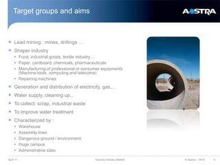 Target groups and aimsLead mining : mines, drillings …Shaper industryFood, industrial goods, textile industry…Paper, cardboard, chemicals, pharmaceuticalsManufacturing of professional or consumer equipments (Machine tools, computing and telecoms) Repairing machinesGeneration and distribution of electricity, gas,…Water supply, cleaning up…To collect: scrap, industrial wasteTo improve water treatmentCharacterized by :WarehouseAssembly linesDangerous ground / environmentHuge campusAdministrative sitesApril 11Industry Industry Market4