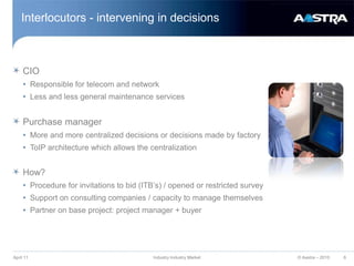 Interlocutors - intervening in decisionsCIO Responsible for telecom and networkLess and less general maintenance services Purchase managerMore and more centralized decisions or decisions made by factory ToIP architecture which allows the centralization How?Procedure for invitations to bid (ITB’s) / opened or restricted surveySupport on consulting companies / capacity to manage themselves Partner on base project: project manager + buyer April 11Industry Industry Market6