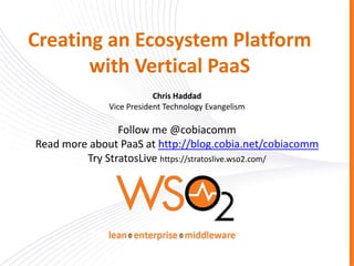 Creating an Ecosystem Platform
       with Vertical PaaS
                          Chris Haddad
              Vice President Technology Evangelism

                Follow me @cobiacomm
Read more about PaaS at http://blog.cobia.net/cobiacomm
         Try StratosLive https://stratoslive.wso2.com/
 