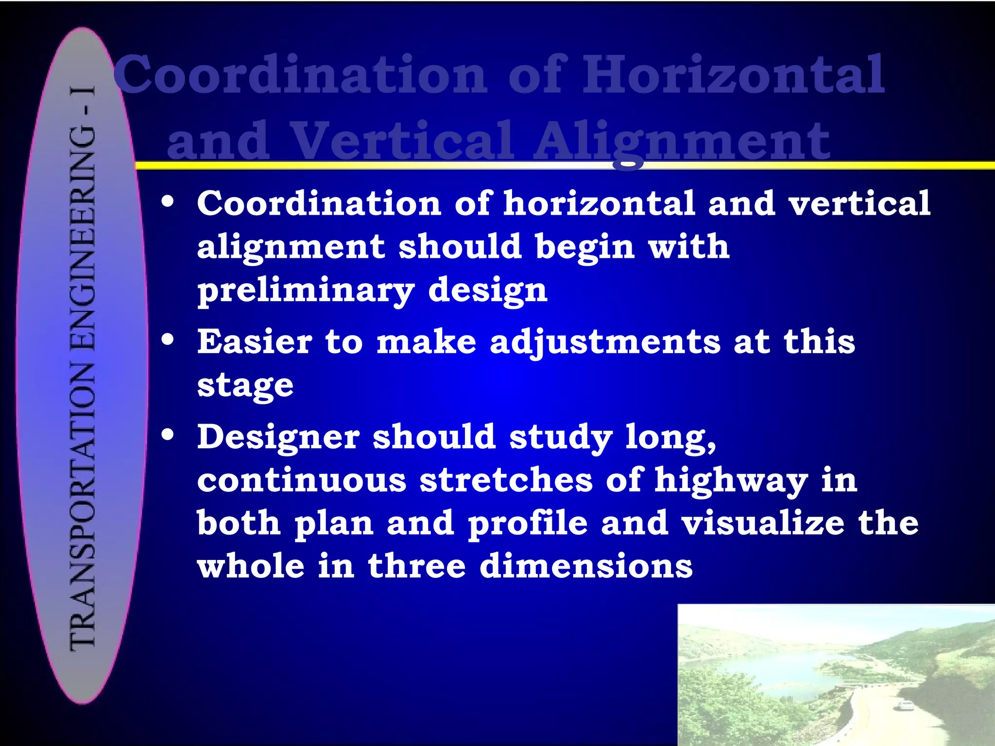 Coordination of Horizontal
and Vertical Alignment
• Coordination of horizontal and vertical
alignment should begin with
preliminary design
• Easier to make adjustments at this
stage
• Designer should study long,
continuous stretches of highway in
both plan and profile and visualize the
whole in three dimensions
 