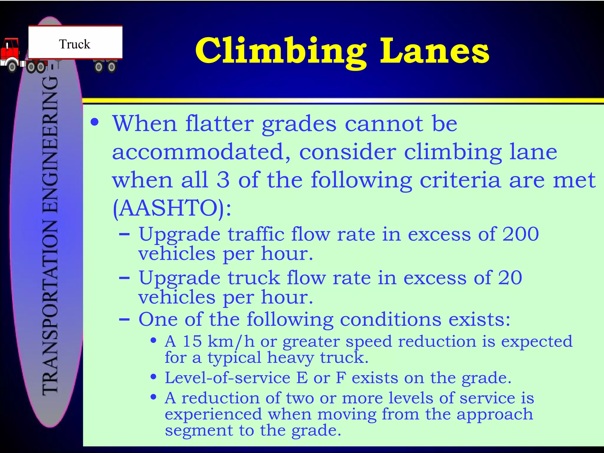 Climbing Lanes
• When flatter grades cannot be
accommodated, consider climbing lane
when all 3 of the following criteria are met
(AASHTO):
– Upgrade traffic flow rate in excess of 200
vehicles per hour.
– Upgrade truck flow rate in excess of 20
vehicles per hour.
– One of the following conditions exists:
• A 15 km/h or greater speed reduction is expected
for a typical heavy truck.
• Level-of-service E or F exists on the grade.
• A reduction of two or more levels of service is
experienced when moving from the approach
segment to the grade.
Truck
 