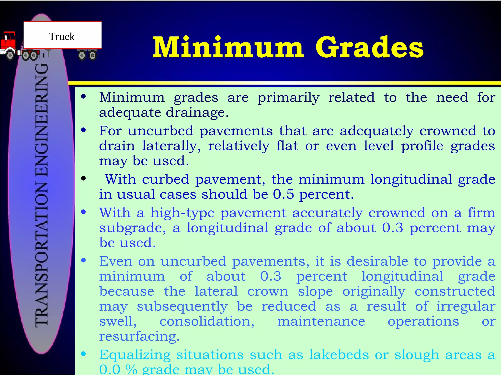 Minimum Grades
• Minimum grades are primarily related to the need for
adequate drainage.
• For uncurbed pavements that are adequately crowned to
drain laterally, relatively flat or even level profile grades
may be used.
• With curbed pavement, the minimum longitudinal grade
in usual cases should be 0.5 percent.
• With a high-type pavement accurately crowned on a firm
subgrade, a longitudinal grade of about 0.3 percent may
be used.
• Even on uncurbed pavements, it is desirable to provide a
minimum of about 0.3 percent longitudinal grade
because the lateral crown slope originally constructed
may subsequently be reduced as a result of irregular
swell, consolidation, maintenance operations or
resurfacing.
• Equalizing situations such as lakebeds or slough areas a
0.0 % grade may be used.
Truck
 