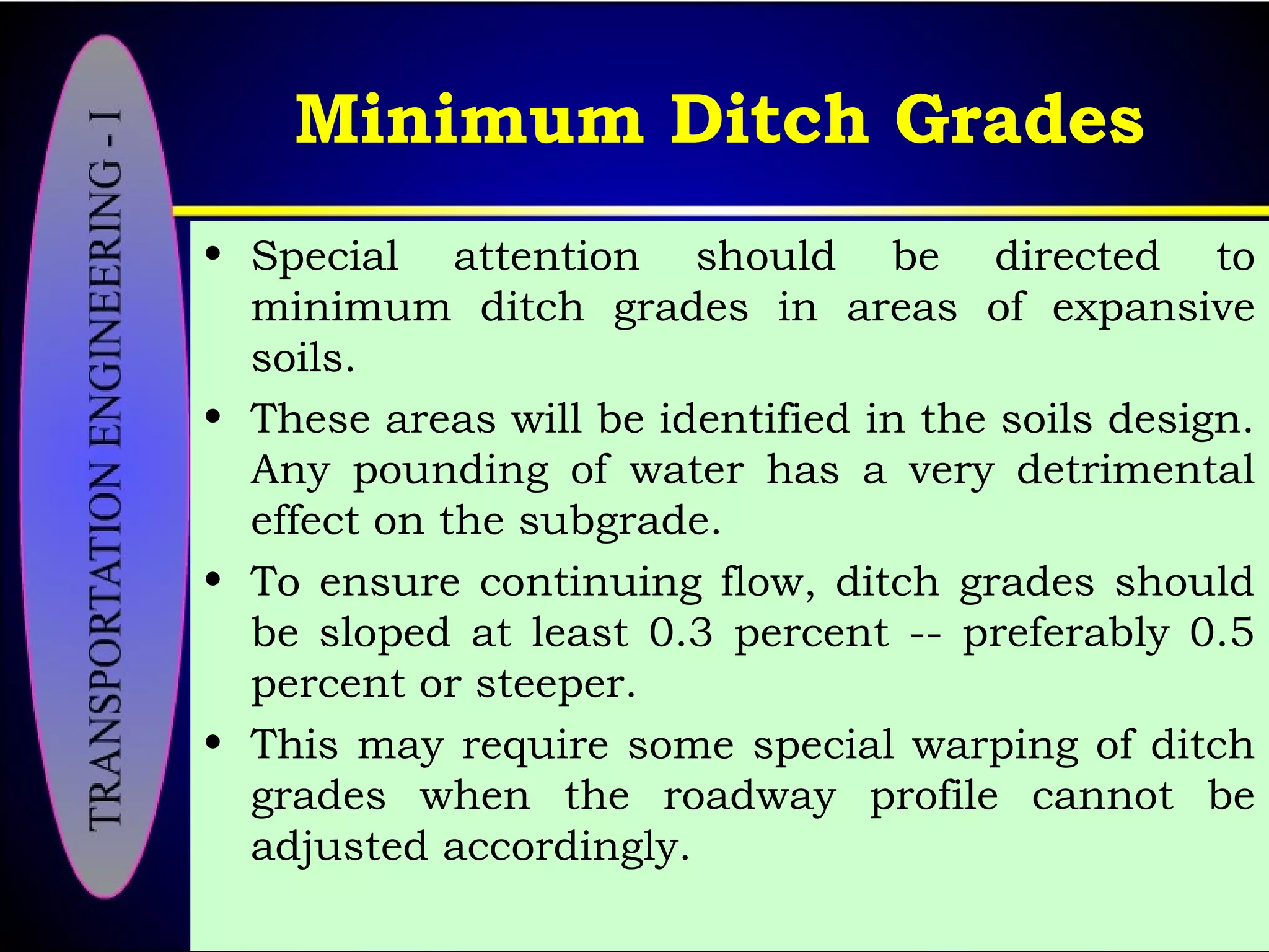 Minimum Ditch Grades
• Special attention should be directed to
minimum ditch grades in areas of expansive
soils.
• These areas will be identified in the soils design.
Any pounding of water has a very detrimental
effect on the subgrade.
• To ensure continuing flow, ditch grades should
be sloped at least 0.3 percent -- preferably 0.5
percent or steeper.
• This may require some special warping of ditch
grades when the roadway profile cannot be
adjusted accordingly.
 