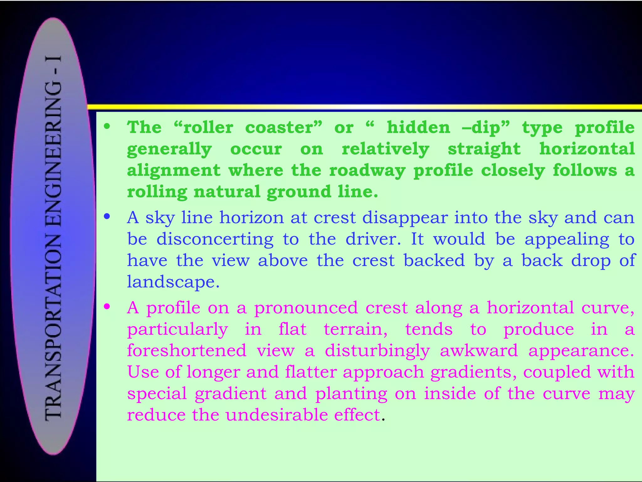 • The “roller coaster” or “ hidden –dip” type profile
generally occur on relatively straight horizontal
alignment where the roadway profile closely follows a
rolling natural ground line.
• A sky line horizon at crest disappear into the sky and can
be disconcerting to the driver. It would be appealing to
have the view above the crest backed by a back drop of
landscape.
• A profile on a pronounced crest along a horizontal curve,
particularly in flat terrain, tends to produce in a
foreshortened view a disturbingly awkward appearance.
Use of longer and flatter approach gradients, coupled with
special gradient and planting on inside of the curve may
reduce the undesirable effect.
 