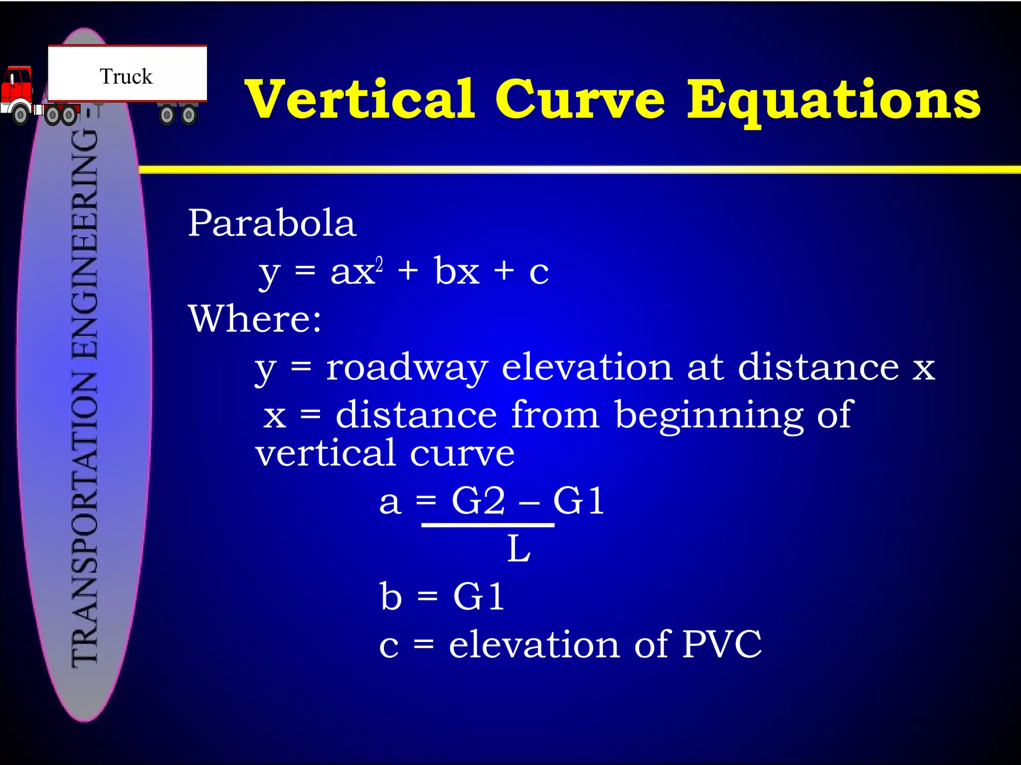 Parabola
y = ax2
+ bx + c
Where:
y = roadway elevation at distance x
x = distance from beginning of
vertical curve
a = G2 – G1
L
b = G1
c = elevation of PVC
Vertical Curve Equations
Truck
 