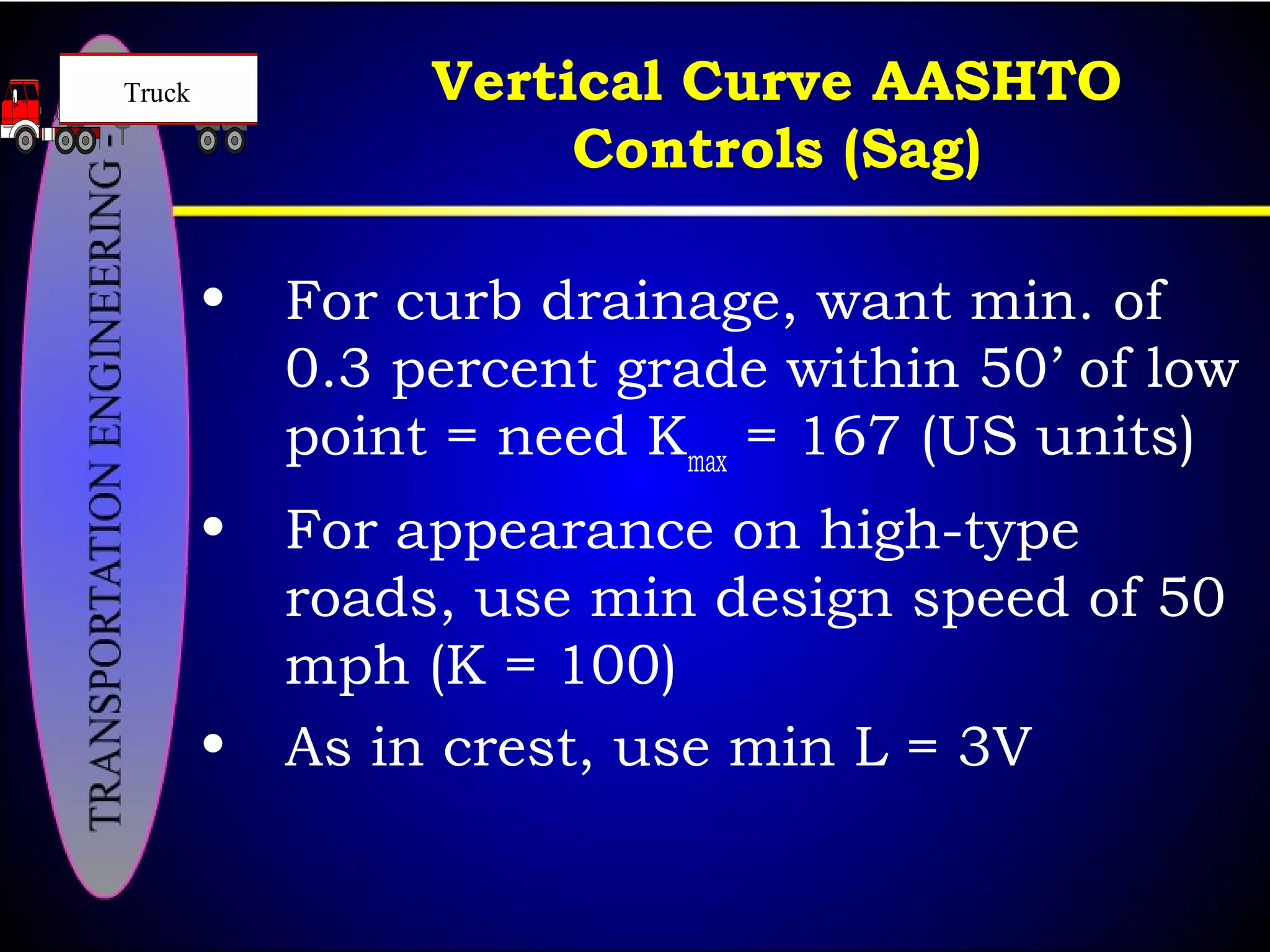 Vertical Curve AASHTO
Controls (Sag)
• For curb drainage, want min. of
0.3 percent grade within 50’ of low
point = need Kmax
= 167 (US units)
• For appearance on high-type
roads, use min design speed of 50
mph (K = 100)
• As in crest, use min L = 3V
Truck
 