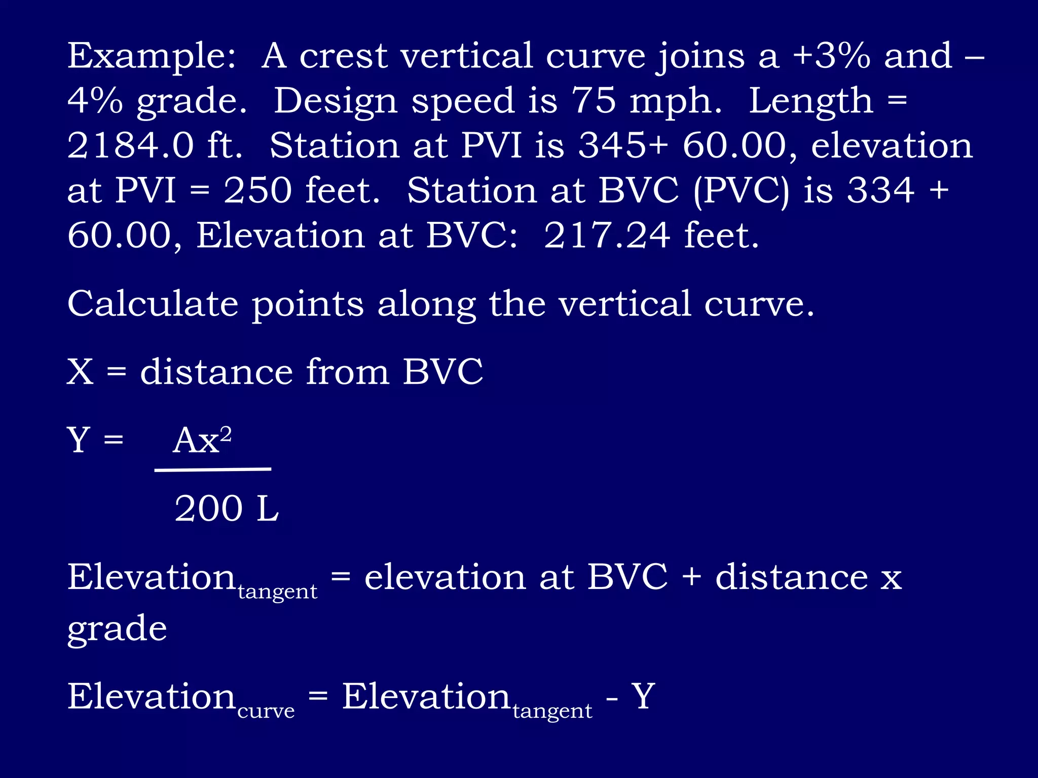 Example: A crest vertical curve joins a +3% and –
4% grade. Design speed is 75 mph. Length =
2184.0 ft. Station at PVI is 345+ 60.00, elevation
at PVI = 250 feet. Station at BVC (PVC) is 334 +
60.00, Elevation at BVC: 217.24 feet.
Calculate points along the vertical curve.
X = distance from BVC
Y = Ax2
200 L
Elevationtangent = elevation at BVC + distance x
grade
Elevationcurve = Elevationtangent - Y
 