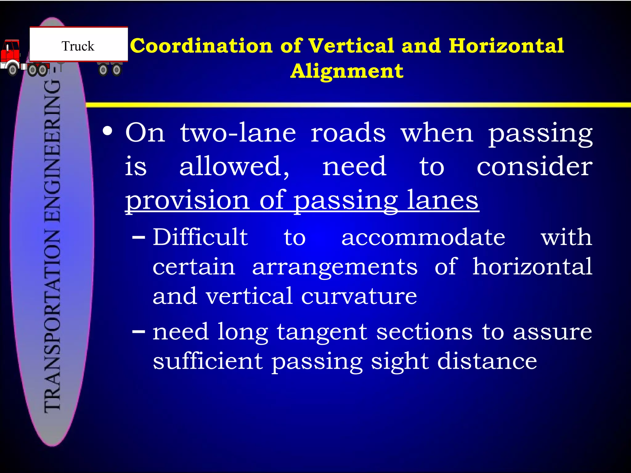 Coordination of Vertical and Horizontal
Alignment
• On two-lane roads when passing
is allowed, need to consider
provision of passing lanes
– Difficult to accommodate with
certain arrangements of horizontal
and vertical curvature
– need long tangent sections to assure
sufficient passing sight distance
Truck
 