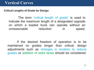 12
Vertical Curves
Critical Lengths of Grade for Design
The term “critical length of grade” is used to
indicate the maximum length of a designated upgrade
on which a loaded truck can operate without an
unreasonable reduction in speed.
If the desired freedom of operation is to be
maintained on grades longer than critical, design
adjustments such as changes in location to reduce
grades or addition of extra lanes should be considered.
 