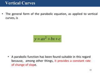15
Vertical Curves
• The general form of the parabolic equation, as applied to vertical
curves, is
• A parabolic function has been found suitable in this regard
because, among other things, it provides a constant rate
of change of slope.
y  ax2
 bx  c
 