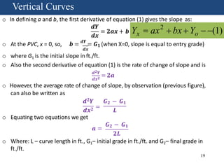 Vertical Curves
Fundamentalso In defining a and b, the first derivative of equation (1) gives the slope as:
𝒅𝒀
𝒅𝒙
= 𝟐𝒂𝒙 + 𝒃
o At the PVC, x = 0, so, 𝒃 = 𝒅𝒀
= 𝑮 𝟏 (when X=0, slope is equal to entry grade)
𝒅𝒙
o where G1 is the initial slope in ft./ft.
o Also the second derivative of equation (1) is the rate of change of slope and is
𝒅 𝟐 𝒀
= 𝟐𝒂
𝒅𝒙 𝟐
o However, the average rate of change of slope, by observation (previous figure),
can also be written as
𝒅 𝟐 𝒀 𝑮 𝟐 − 𝑮 𝟏
𝒅𝒙 𝟐 =
𝑳
o Equating two equations we get
𝒂 =
𝑮 𝟐 − 𝑮 𝟏
𝟐𝑳
o Where: L – curve length in ft., G1– initial grade in ft./ft. and G2– final grade in
ft./ft.
2
19
 (1)x oY  ax  bx Y
Vertical CurvesVertical Curves
 