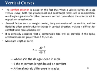 31
Vertical Curves
• The comfort criterion is based on the fact that when a vehicle travels on a sag
vertical curve, both the gravitational and centrifugal forces act in combination,
resulting in a greater effect than on a crest vertical curve where these forces act in
opposition to each other
• Several factors such as weight carried, body suspension of the vehicle, and tire
flexibility affect comfort due to change in vertical direction, making it difficult for
comfort to be measured directly
• It is generally accepted that a comfortable ride will be provided if the radial
acceleration is not greater than 1 ft /sec-sq.
• Minimum length of curve
– where V is the design speed in mph
– L the minimum length based on comfort
– A the algebraic difference in grades
 