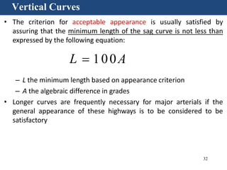 32
Vertical Curves
• The criterion for acceptable appearance is usually satisfied by
assuring that the minimum length of the sag curve is not less than
expressed by the following equation:
L  100A
– L the minimum length based on appearance criterion
– A the algebraic difference in grades
• Longer curves are frequently necessary for major arterials if the
general appearance of these highways is to be considered to be
satisfactory
 