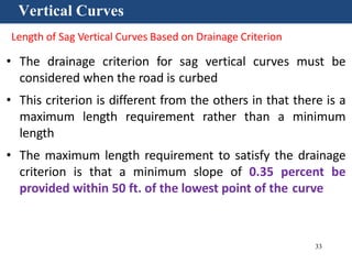 33
Vertical Curves
Length of Sag Vertical Curves Based on Drainage Criterion
• The drainage criterion for sag vertical curves must be
considered when the road is curbed
• This criterion is different from the others in that there is a
maximum length requirement rather than a minimum
length
• The maximum length requirement to satisfy the drainage
criterion is that a minimum slope of 0.35 percent be
provided within 50 ft. of the lowest point of the curve
 