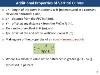 Additional Properties of Vertical Curves
o L = length of the curve in stations or ft (m) measured in a constant-
elevation horizontal plane,
o x =
o Y =
distance from the PVC in ft (m),
offset at any distance x from the PVC in ft (m),
o Ym = mid-curve offset in ft (m), and
o Yf= offset at the end of the vertical curve in ft (m).
o Making use of the properties of an equal-tangent parabola
o Where A = absolute value of the difference in grades (|G1 - G2|)
expressed in percent
x2
35
A
200L
Y 
 