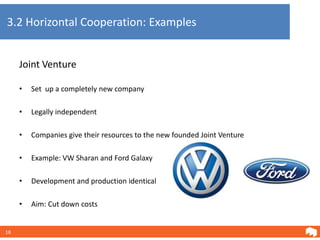 3.2 Horizontal Cooperation: Examples


     Joint Venture

     •   Set up a completely new company

     •   Legally independent

     •   Companies give their resources to the new founded Joint Venture

     •   Example: VW Sharan and Ford Galaxy

     •   Development and production identical

     •   Aim: Cut down costs


18
 