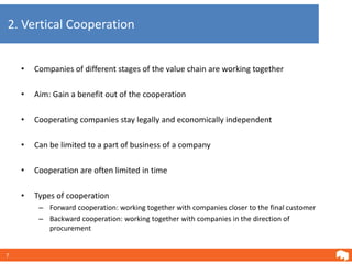2. Vertical Cooperation


    •   Companies of different stages of the value chain are working together

    •   Aim: Gain a benefit out of the cooperation

    •   Cooperating companies stay legally and economically independent

    •   Can be limited to a part of business of a company

    •   Cooperation are often limited in time

    •   Types of cooperation
         – Forward cooperation: working together with companies closer to the final customer
         – Backward cooperation: working together with companies in the direction of
           procurement


7
 