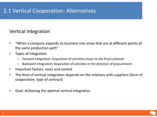 2.1 Vertical Cooperation: Alternatives


    Vertical Integration

    •   “When a company expands its business into areas that are at different points of
        the same production path”
    •   Types of integration
         – Forward integration: Acquisition of activities closer to the final customer
         – Backward integration: Acquisition of activities in the direction of procurement
    •   Important factors: costs and control
    •   The level of vertical integration depends on the relations with suppliers (form of
        cooperation, type of contract)

    •   Goal: Achieving the optimal vertical integration




9
 