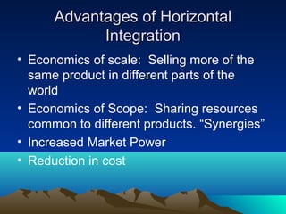 Advantages of Horizontal
Integration
• Economics of scale: Selling more of the
same product in different parts of the
world
• Economics of Scope: Sharing resources
common to different products. “Synergies”
• Increased Market Power
• Reduction in cost

 